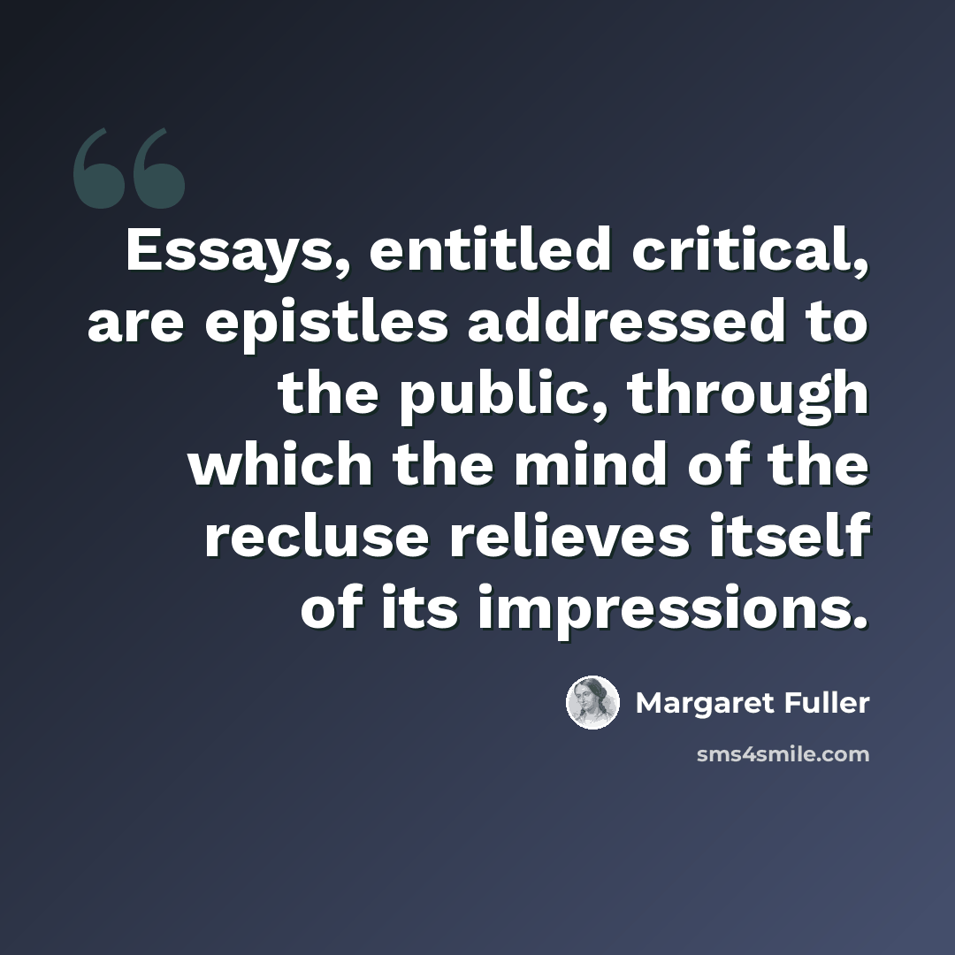 “Essays, entitled critical, are epistles addressed to the public, through which the mind of the recluse relieves itself of its impressions.” quote by Margaret Fuller