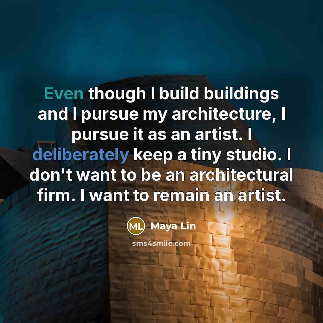 “Even though I build buildings and I pursue my architecture, I pursue it as an artist. I deliberately keep a tiny studio. I don't want to be an architectural firm. I want to remain an artist.” quote by Maya Lin