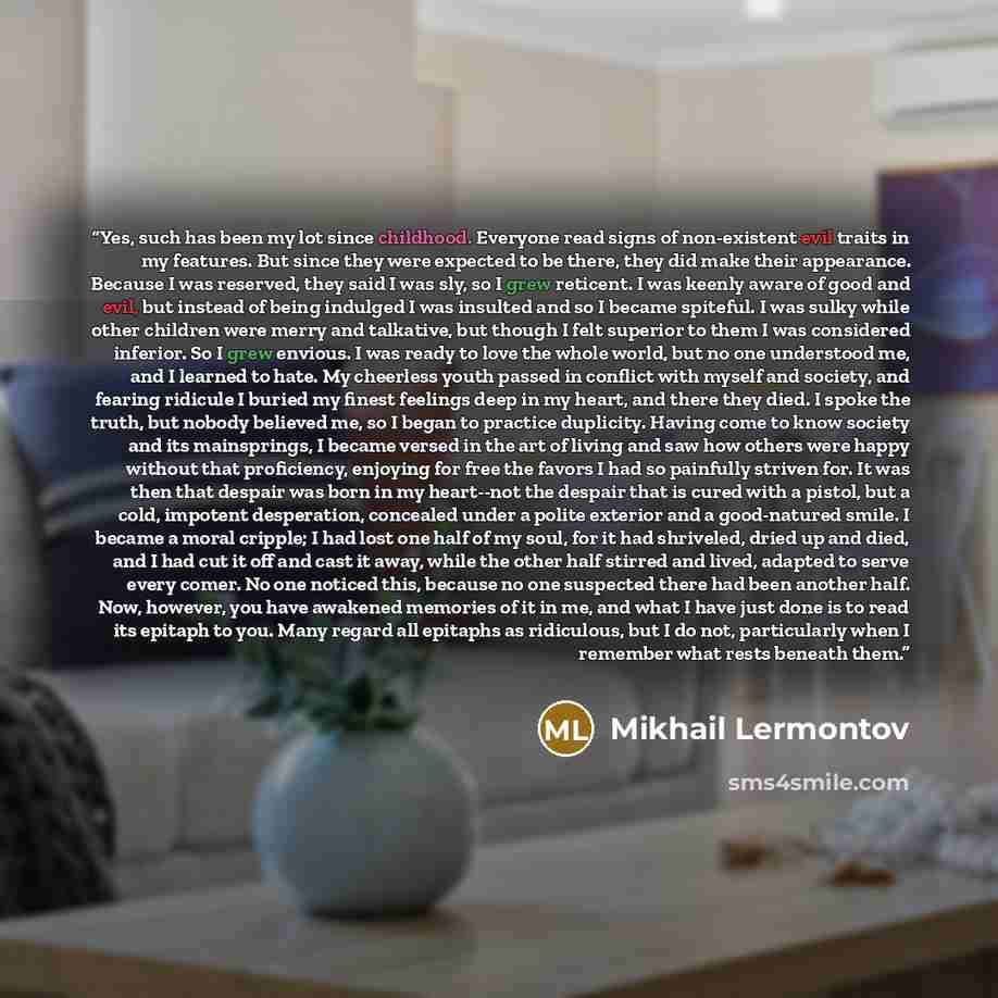 “Yes, such has been my lot since childhood. Everyone read signs of non-existent evil traits in my features. But since they were expected to be there, they did make their appearance. Because I was reserved, they said I was sly, so I grew reticent. I was keenly aware of good and evil, but instead of…” quote by Mikhail Lermontov
