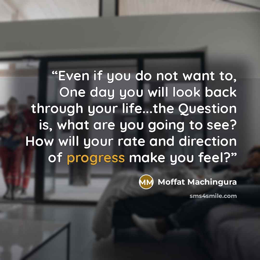 “Even if you do not want to, One day you will look back through your life...the Question is, what are you going to see? How will your rate and direction of progress make you feel?” quote by Moffat Machingura