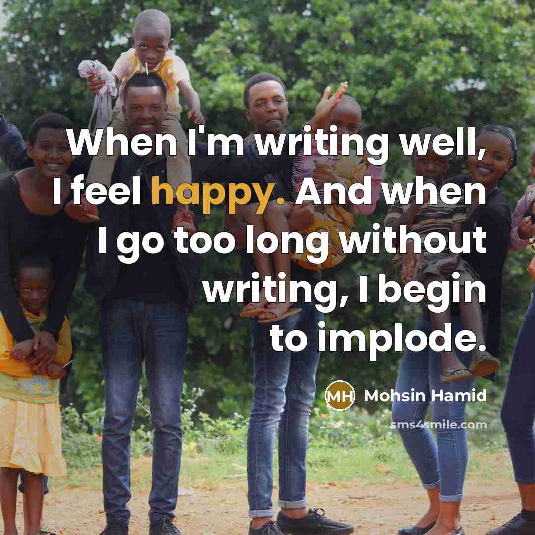 “When I'm writing well, I feel happy. And when I go too long without writing, I begin to implode.” quote by Mohsin Hamid