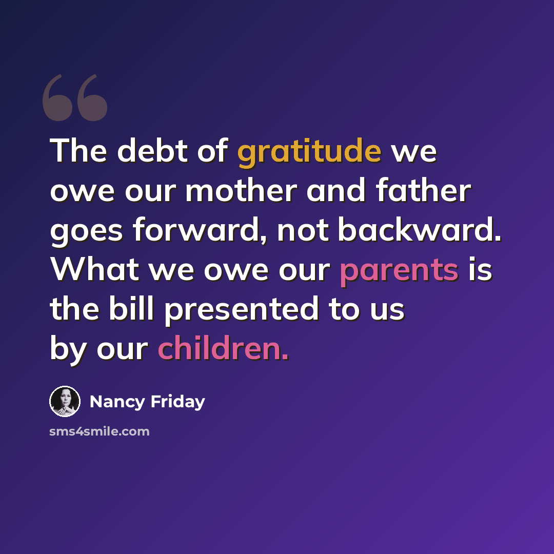 “The debt of gratitude we owe our mother and father goes forward, not backward. What we owe our parents is the bill presented to us by our children.” quote by Nancy Friday
