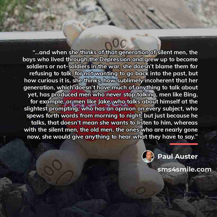 “...and when she thinks of that generation of silent men, the boys who lived through the Depression and grew up to become soldiers or not-soldiers in the war, she doesn’t blame them for refusing to talk, for not wanting to go back into the past, but how curious it is, she thinks, how sublimely…” quote by Paul Auster