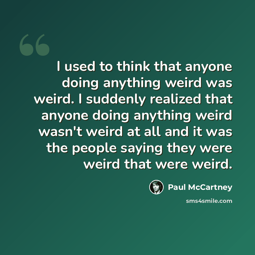 “I used to think that anyone doing anything weird was weird. I suddenly realized that anyone doing anything weird wasn't weird at all and it was the people saying they were weird that were weird.” quote by Paul McCartney