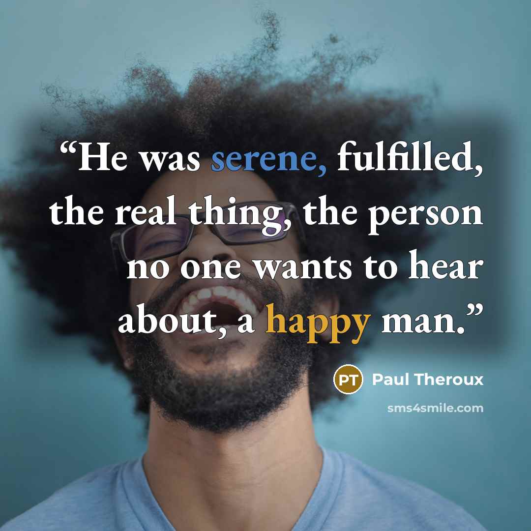 “He was serene, fulfilled, the real thing, the person no one wants to hear about, a happy man.” quote by Paul Theroux