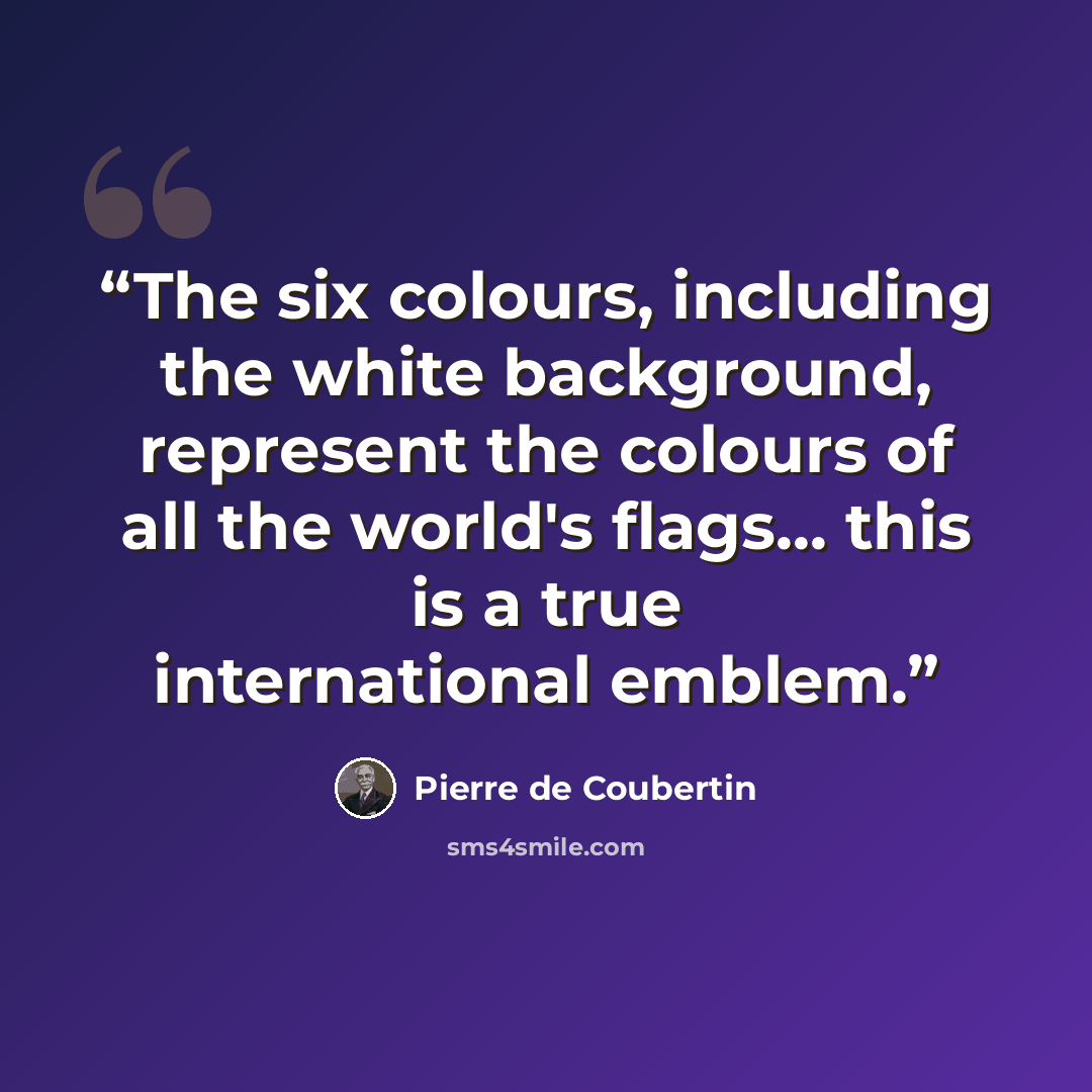 “The six colours, including the white background, represent the colours of all the world's flags... this is a true international emblem.” quote by Pierre de Coubertin