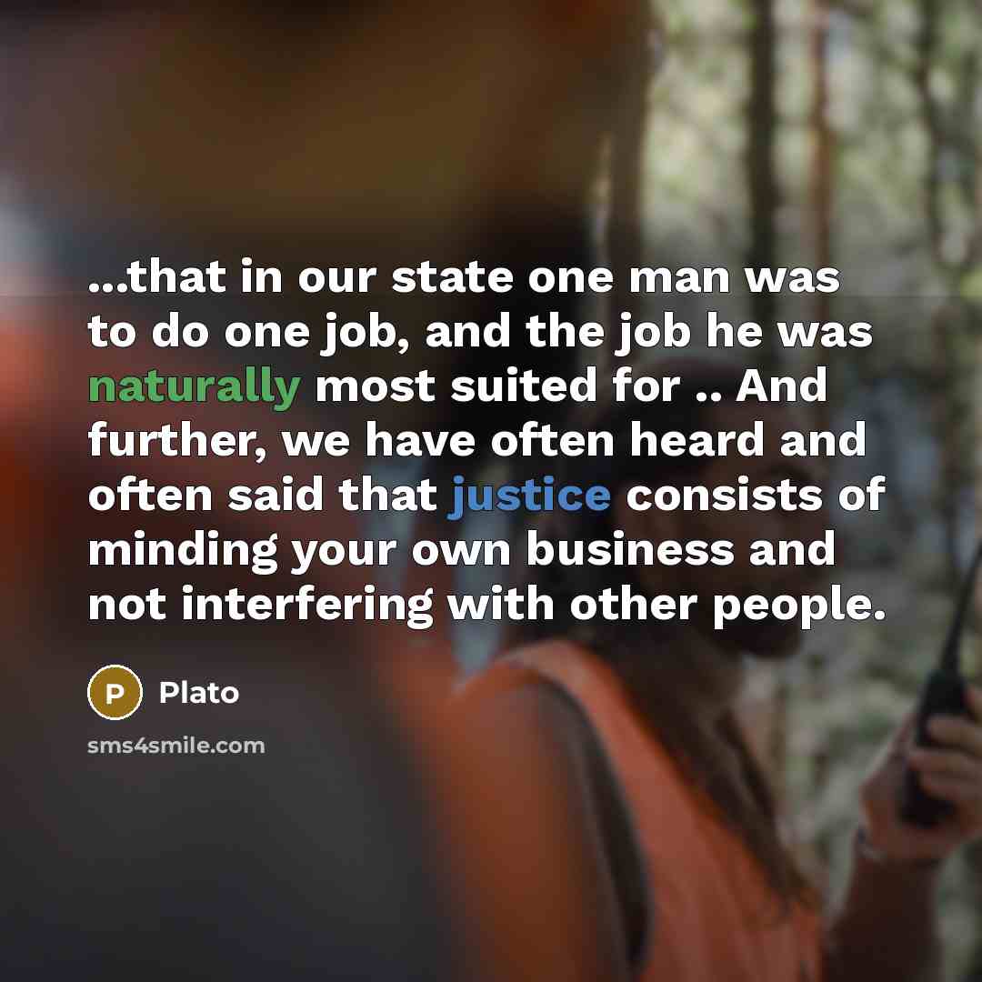 “...that in our state one man was to do one job, and the job he was naturally most suited for .. And further, we have often heard and often said that justice consists of minding your own business and not interfering with other people.” quote by Plato