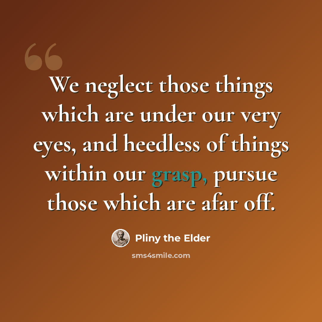“We neglect those things which are under our very eyes, and heedless of things within our grasp, pursue those which are afar off.” quote by Pliny the Elder