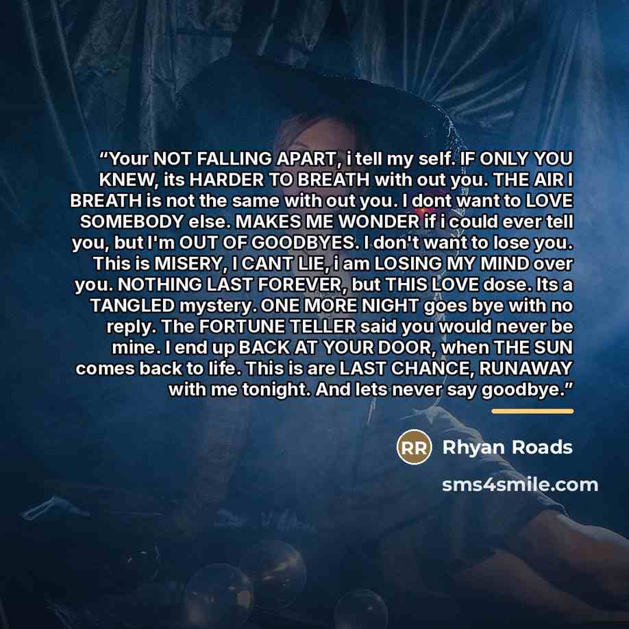 “Your NOT FALLING APART, i tell my self. IF ONLY YOU KNEW, its HARDER TO BREATH with out you. THE AIR I BREATH is not the same with out you. I dont want to LOVE SOMEBODY else. MAKES ME WONDER if i could ever tell you, but I'm OUT OF GOODBYES. I don't want to lose you. This is MISERY, I CANT LIE, i…” quote by Rhyan Roads