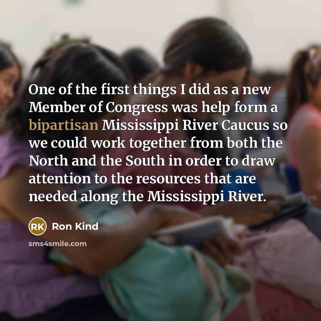 “One of the first things I did as a new Member of Congress was help form a bipartisan Mississippi River Caucus so we could work together from both the North and the South in order to draw attention to the resources that are needed along the Mississippi River.” quote by Ron Kind
