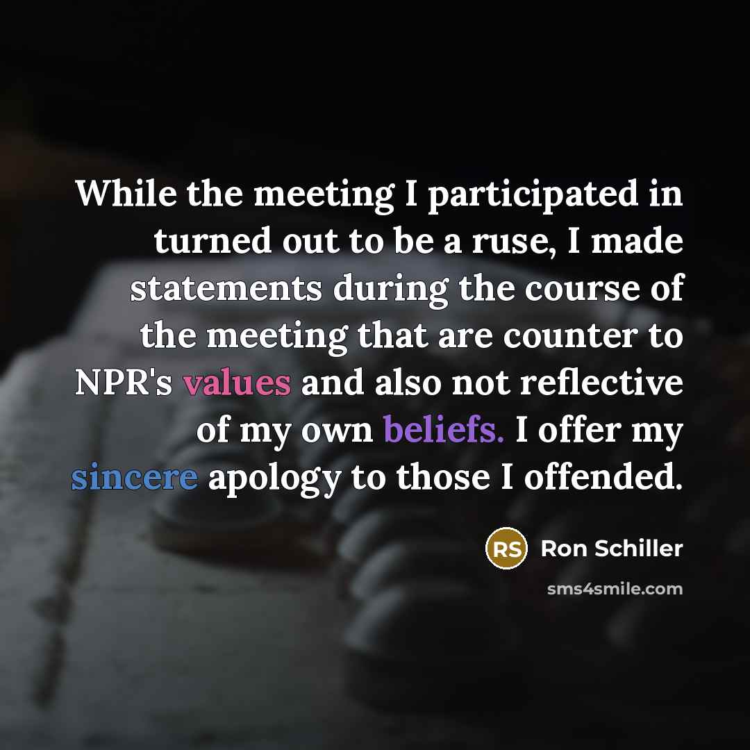 “While the meeting I participated in turned out to be a ruse, I made statements during the course of the meeting that are counter to NPR's values and also not reflective of my own beliefs. I offer my sincere apology to those I offended.” quote by Ron Schiller