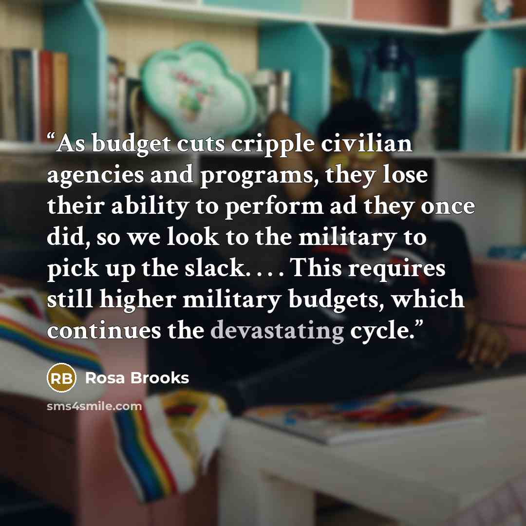 “As budget cuts cripple civilian agencies and programs, they lose their ability to perform ad they once did, so we look to the military to pick up the slack. . . . This requires still higher military budgets, which continues the devastating cycle.” quote by Rosa Brooks