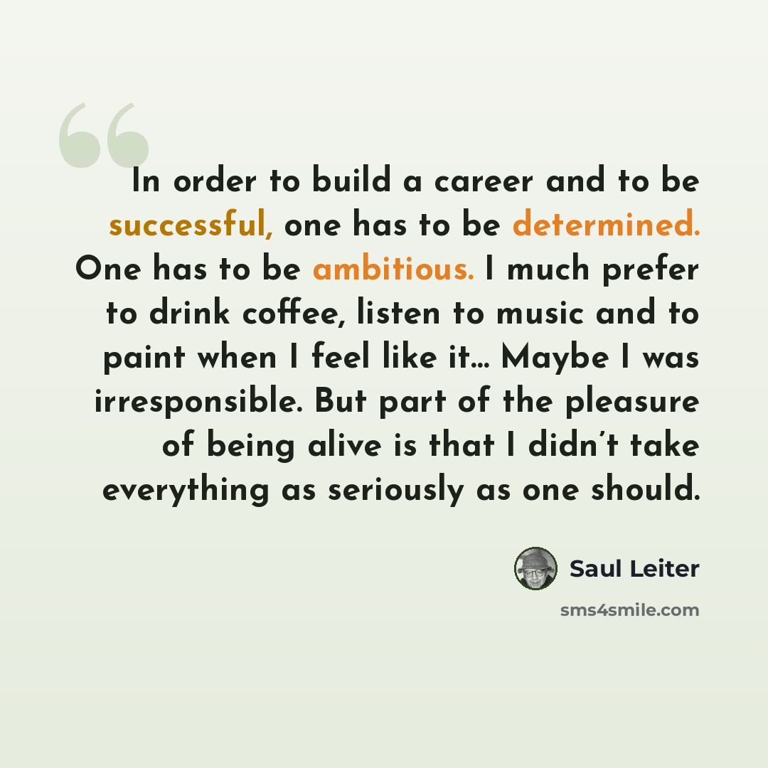 “In order to build a career and to be successful, one has to be determined. One has to be ambitious. I much prefer to drink coffee, listen to music and to paint when I feel like it… Maybe I was irresponsible. But part of the pleasure of being alive is that I didn’t take everything as seriously as…” quote by Saul Leiter