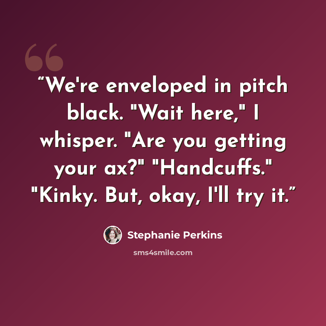 “We're enveloped in pitch black. "Wait here," I whisper. "Are you getting your ax?" "Handcuffs." "Kinky. But, okay, I'll try it.” quote by Stephanie Perkins