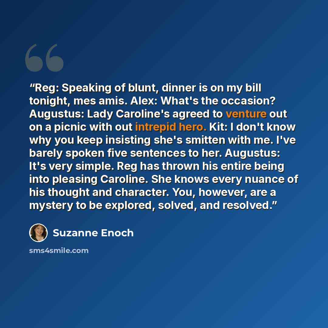 “Reg: Speaking of blunt, dinner is on my bill tonight, mes amis. Alex: What's the occasion? Augustus: Lady Caroline's agreed to venture out on a picnic with out intrepid hero. Kit: I don't know why you keep insisting she's smitten with me. I've barely spoken five sentences to her. Augustus: It's…” quote by Suzanne Enoch