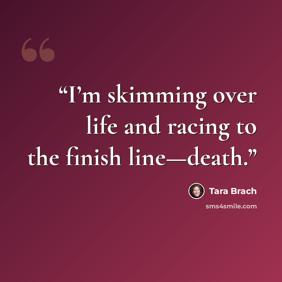 “I’m skimming over life and racing to the finish line—death.” quote by Tara Brach