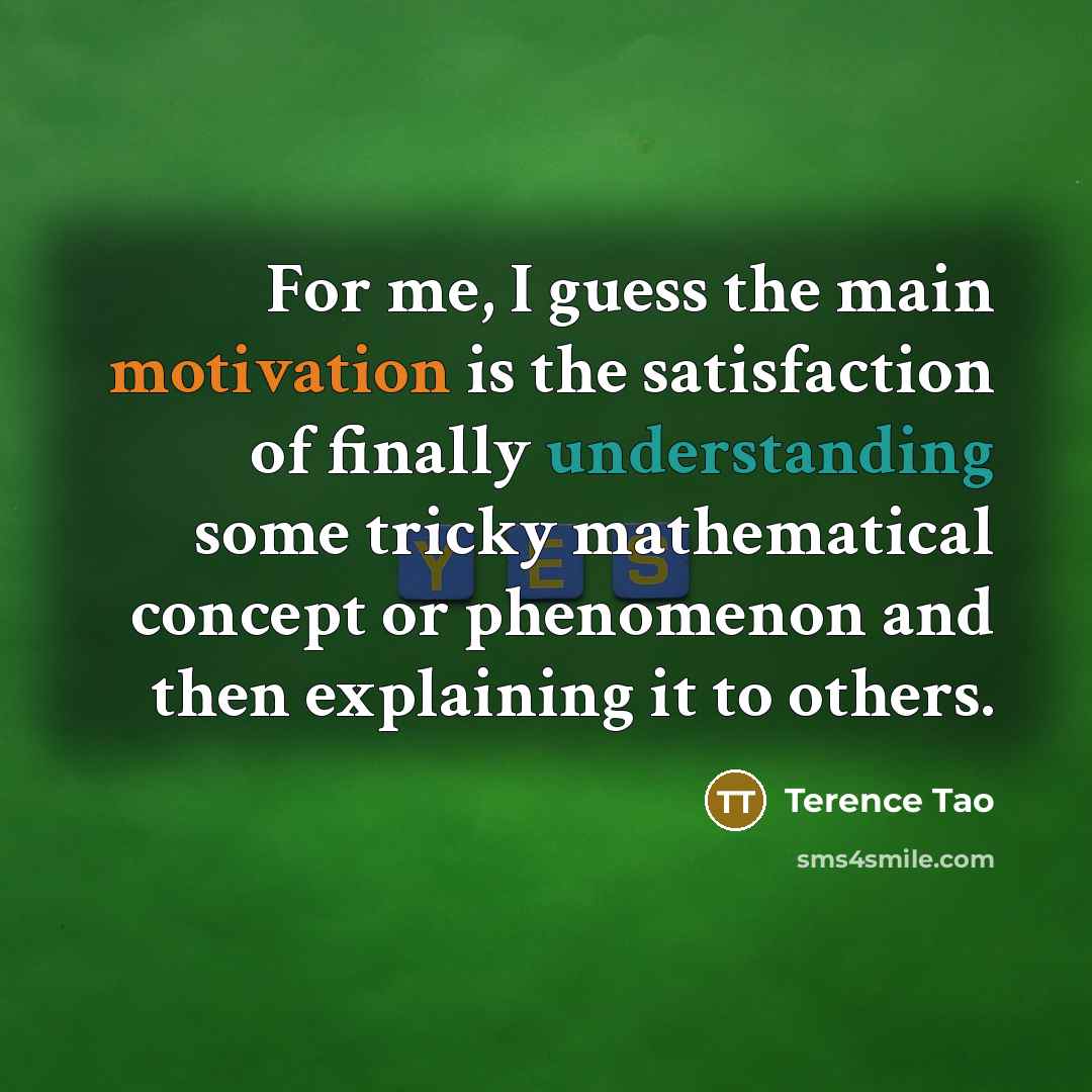 “For me, I guess the main motivation is the satisfaction of finally understanding some tricky mathematical concept or phenomenon and then explaining it to others.” quote by Terence Tao