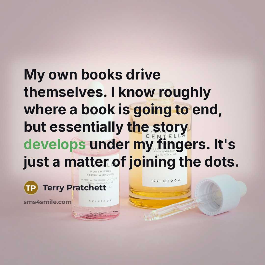 “My own books drive themselves. I know roughly where a book is going to end, but essentially the story develops under my fingers. It's just a matter of joining the dots.” quote by Terry Pratchett