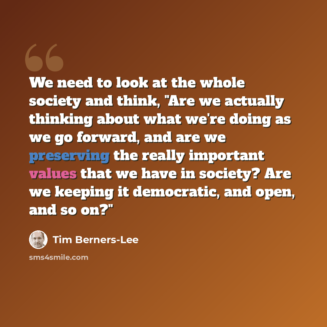 “We need to look at the whole society and think, "Are we actually thinking about what we're doing as we go forward, and are we preserving the really important values that we have in society? Are we keeping it democratic, and open, and so on?"” quote by Tim Berners-Lee