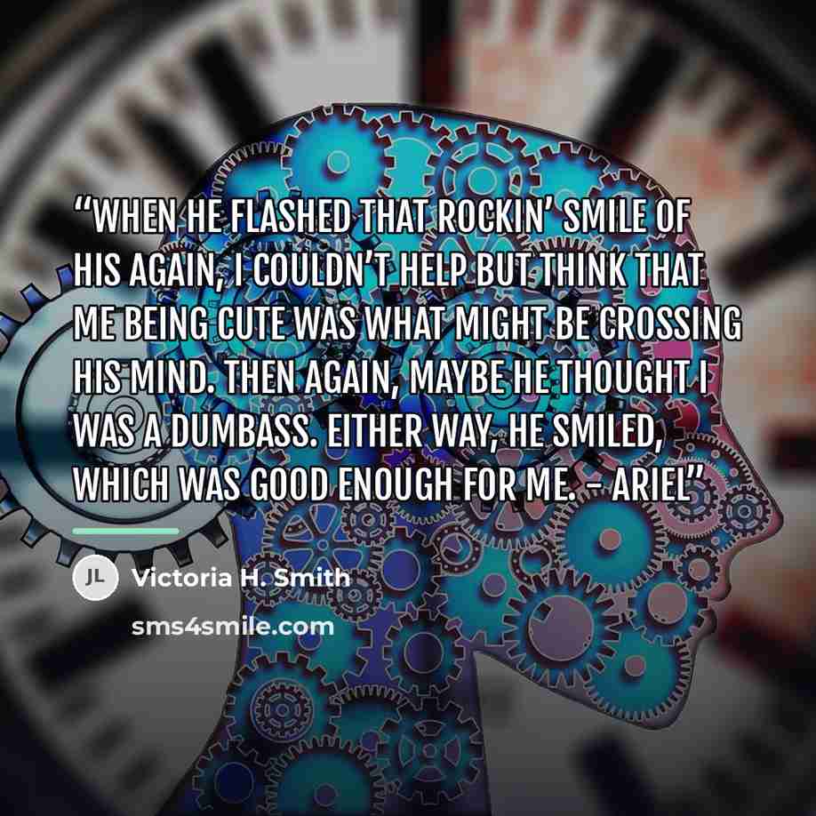 “When he flashed that rockin’ smile of his again, I couldn’t help but think that me being cute was what might be crossing his mind. Then again, maybe he thought I was a dumbass. Either way, he smiled, which was good enough for me. - Ariel” quote by Victoria H. Smith