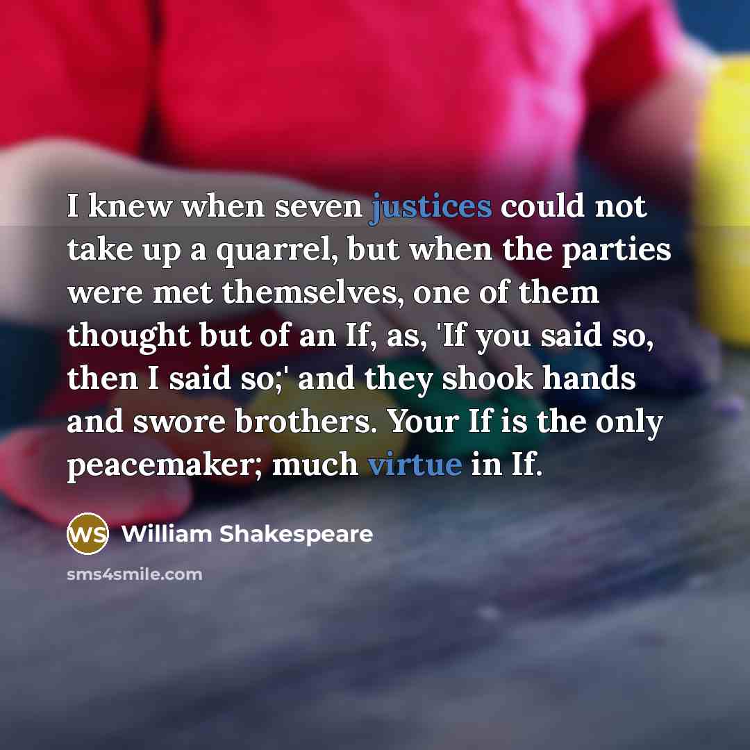 “I knew when seven justices could not take up a quarrel, but when the parties were met themselves, one of them thought but of an If, as, 'If you said so, then I said so;' and they shook hands and swore brothers. Your If is the only peacemaker; much virtue in If.” quote by William Shakespeare