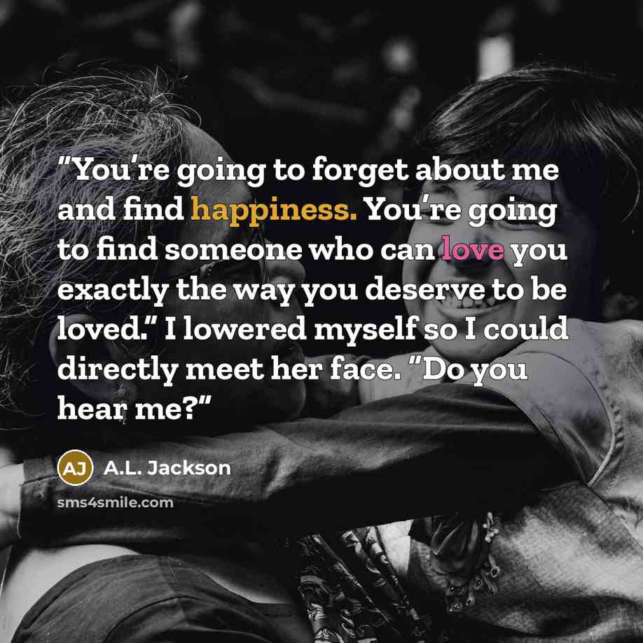 “You’re going to forget about me and find happiness. You’re going to find someone who can love you exactly the way you deserve to be loved.” I lowered myself so I could directly meet her face. “Do you hear me?” quote by A.L. Jackson