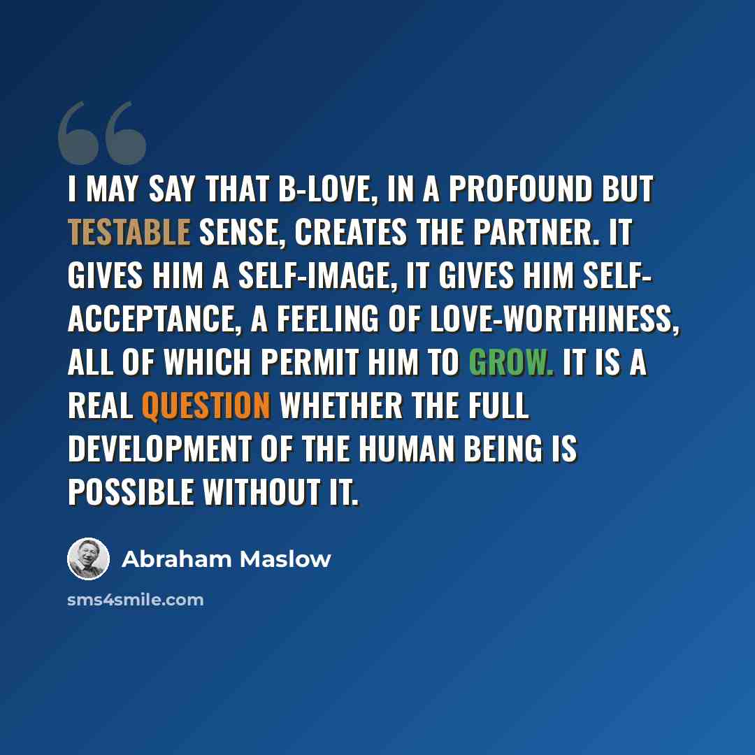 “I may say that B-love, in a profound but testable sense, creates the partner. It gives him a self-image, it gives him self- acceptance, a feeling of love-worthiness, all of which permit him to grow. It is a real question whether the full development of the human being is possible without it.” quote by Abraham Maslow