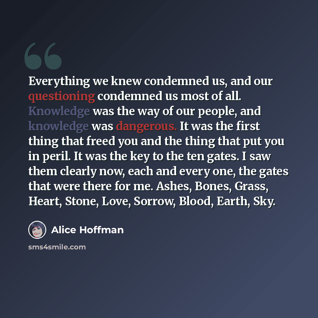 “Everything we knew condemned us, and our questioning condemned us most of all. Knowledge was the way of our people, and knowledge was dangerous. It was the first thing that freed you and the thing that put you in peril. It was the key to the ten gates. I saw them clearly now, each and every one…” quote by Alice Hoffman