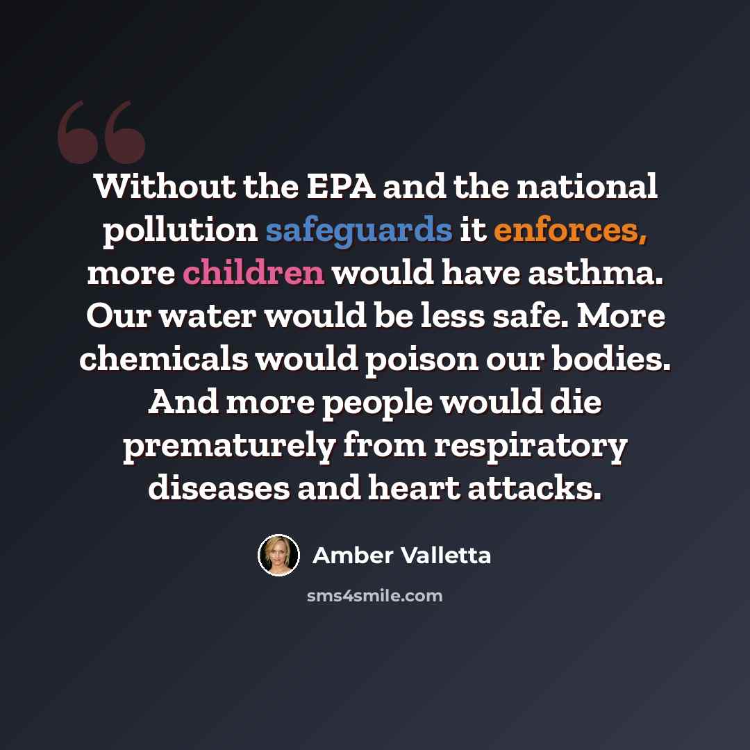 “Without the EPA and the national pollution safeguards it enforces, more children would have asthma. Our water would be less safe. More chemicals would poison our bodies. And more people would die prematurely from respiratory diseases and heart attacks.” quote by Amber Valletta