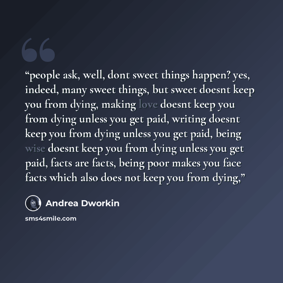 “people ask, well, dont sweet things happen? yes, indeed, many sweet things, but sweet doesnt keep you from dying, making love doesnt keep you from dying unless you get paid, writing doesnt keep you from dying unless you get paid, being wise doesnt keep you from dying unless you get paid, facts are…” quote by Andrea Dworkin