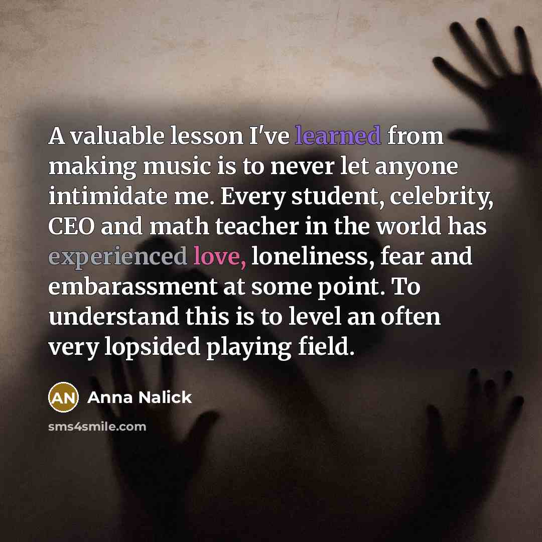 “A valuable lesson I've learned from making music is to never let anyone intimidate me. Every student, celebrity, CEO and math teacher in the world has experienced love, loneliness, fear and embarassment at some point. To understand this is to level an often very lopsided playing field.” quote by Anna Nalick