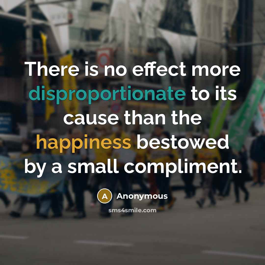 “There is no effect more disproportionate to its cause than the happiness bestowed by a small compliment.” quote by Anonymous