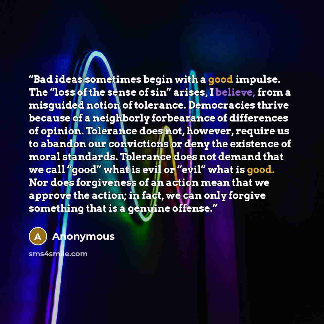 “Bad ideas sometimes begin with a good impulse. The “loss of the sense of sin” arises, I believe, from a misguided notion of tolerance. Democracies thrive because of a neighborly forbearance of differences of opinion. Tolerance does not, however, require us to abandon our convictions or deny the…” quote by Anonymous