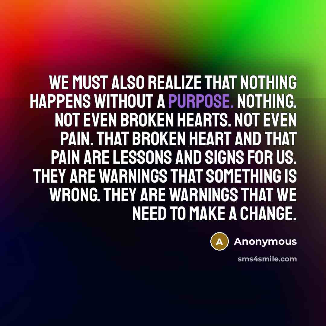 “We must also realize that nothing happens without a purpose. Nothing. Not even broken hearts. Not even pain. That broken heart and that pain are lessons and signs for us. They are warnings that something is wrong. They are warnings that we need to make a change.” quote by Anonymous