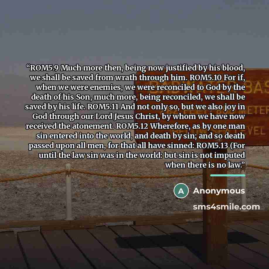 “ROM5.9 Much more then, being now justified by his blood, we shall be saved from wrath through him. ROM5.10 For if, when we were enemies, we were reconciled to God by the death of his Son, much more, being reconciled, we shall be saved by his life. ROM5.11 And not only so, but we also joy in God…” quote by Anonymous
