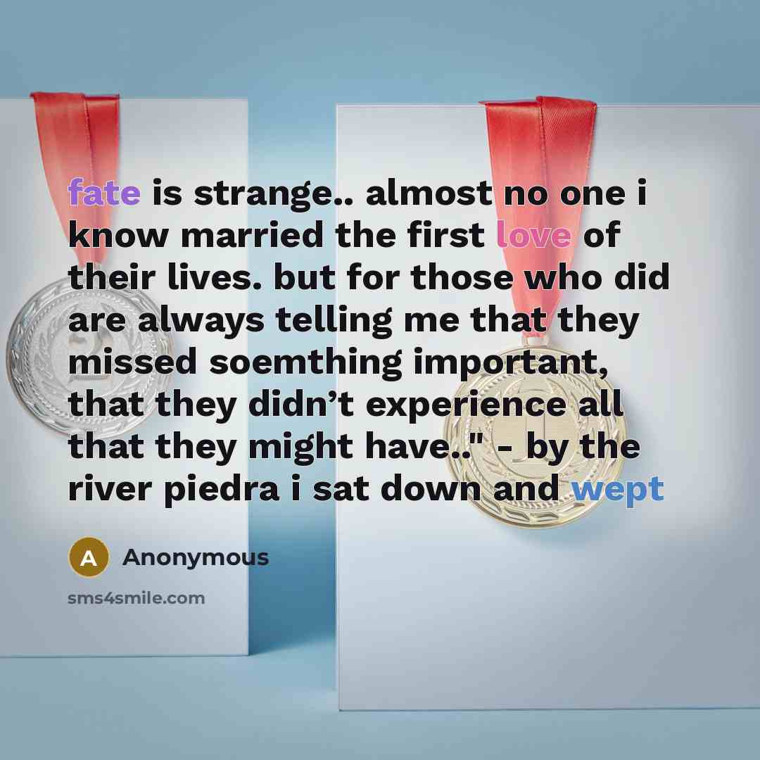 “fate is strange.. almost no one i know married the first love of their lives. but for those who did are always telling me that they missed soemthing important, that they didn’t experience all that they might have.." - by the river piedra i sat down and wept” quote by Anonymous