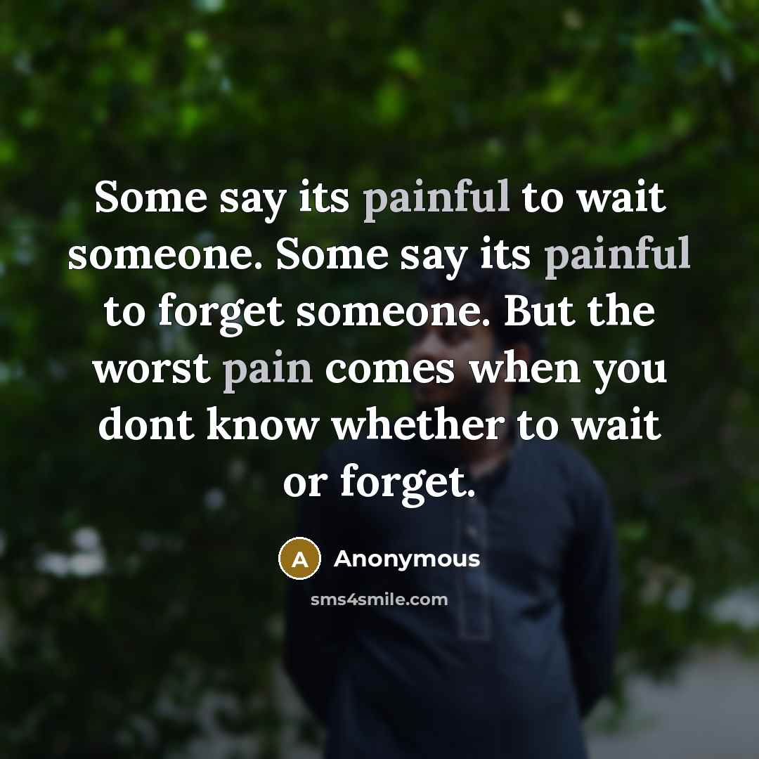 “Some say its painful to wait someone. Some say its painful to forget someone. But the worst pain comes when you dont know whether to wait or forget.” quote by Anonymous