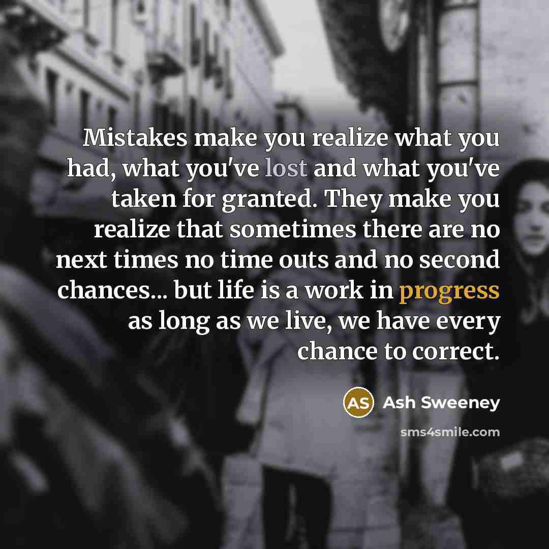 “Mistakes make you realize what you had, what you've lost and what you've taken for granted. They make you realize that sometimes there are no next times no time outs and no second chances... but life is a work in progress as long as we live, we have every chance to correct.” quote by Ash Sweeney