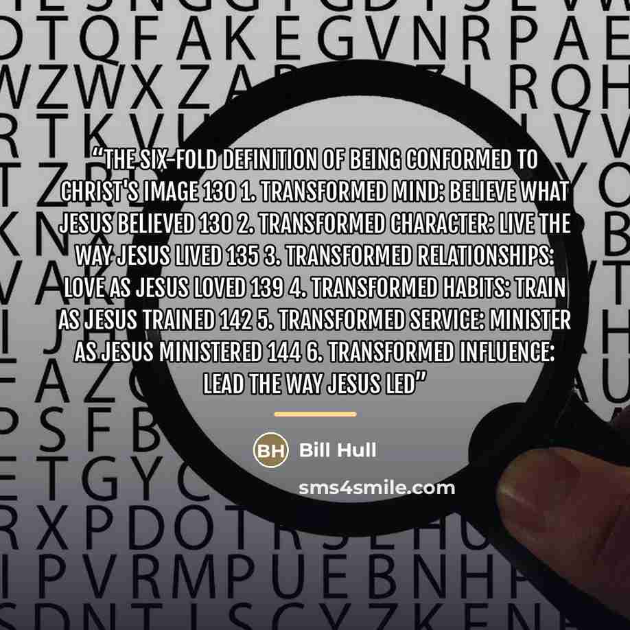 “The Six-Fold Definition of Being Conformed to Christ's Image 130 1. Transformed Mind: Believe What Jesus Believed 130 2. Transformed Character: Live the Way Jesus Lived 135 3. Transformed Relationships: Love as Jesus Loved 139 4. Transformed Habits: Train as Jesus Trained 142 5. Transformed…” quote by Bill Hull