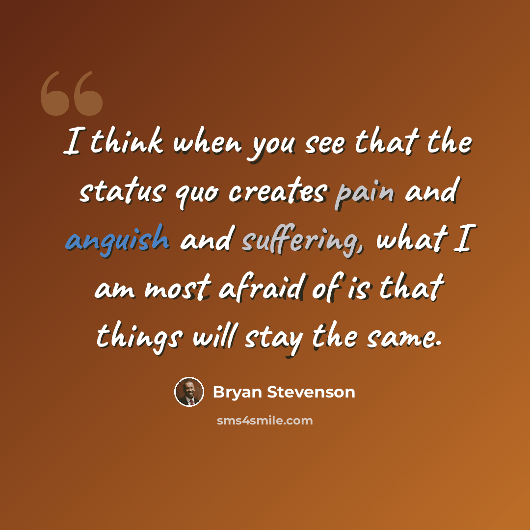 “I think when you see that the status quo creates pain and anguish and suffering, what I am most afraid of is that things will stay the same.” quote by Bryan Stevenson
