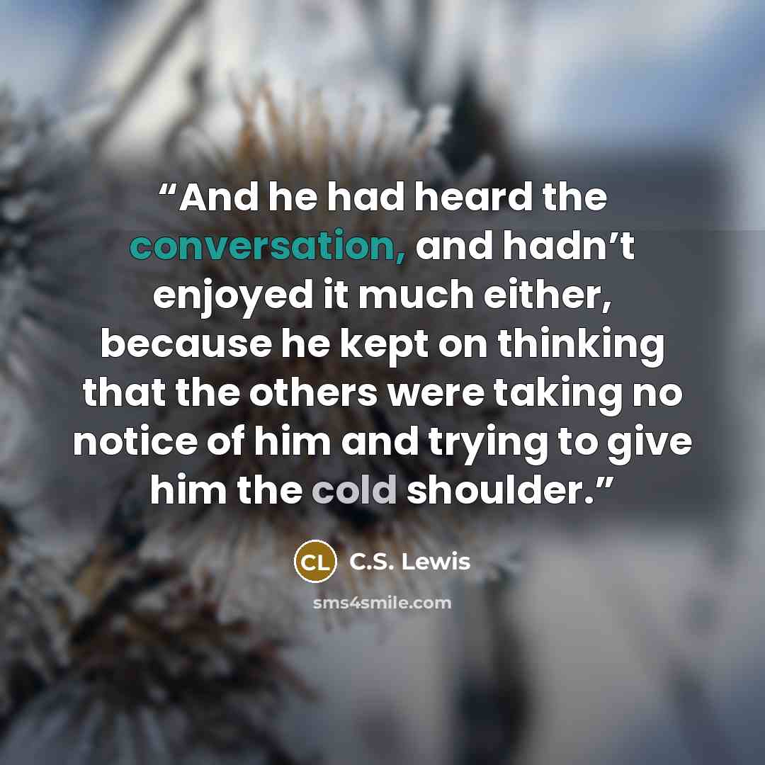 “And he had heard the conversation, and hadn’t enjoyed it much either, because he kept on thinking that the others were taking no notice of him and trying to give him the cold shoulder.” quote by C.S. Lewis