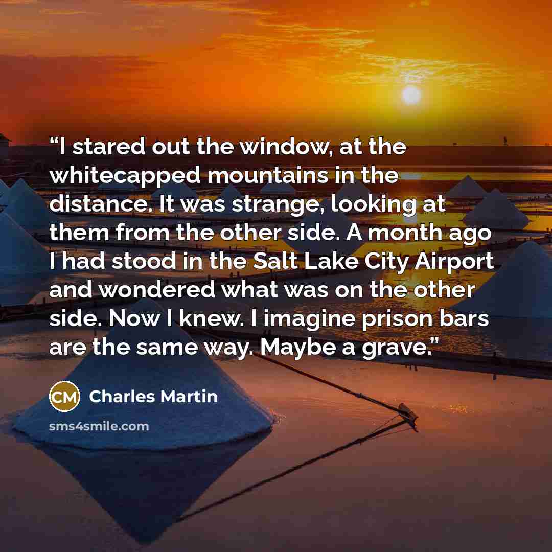 “I stared out the window, at the whitecapped mountains in the distance. It was strange, looking at them from the other side. A month ago I had stood in the Salt Lake City Airport and wondered what was on the other side. Now I knew. I imagine prison bars are the same way. Maybe a grave.” quote by Charles Martin