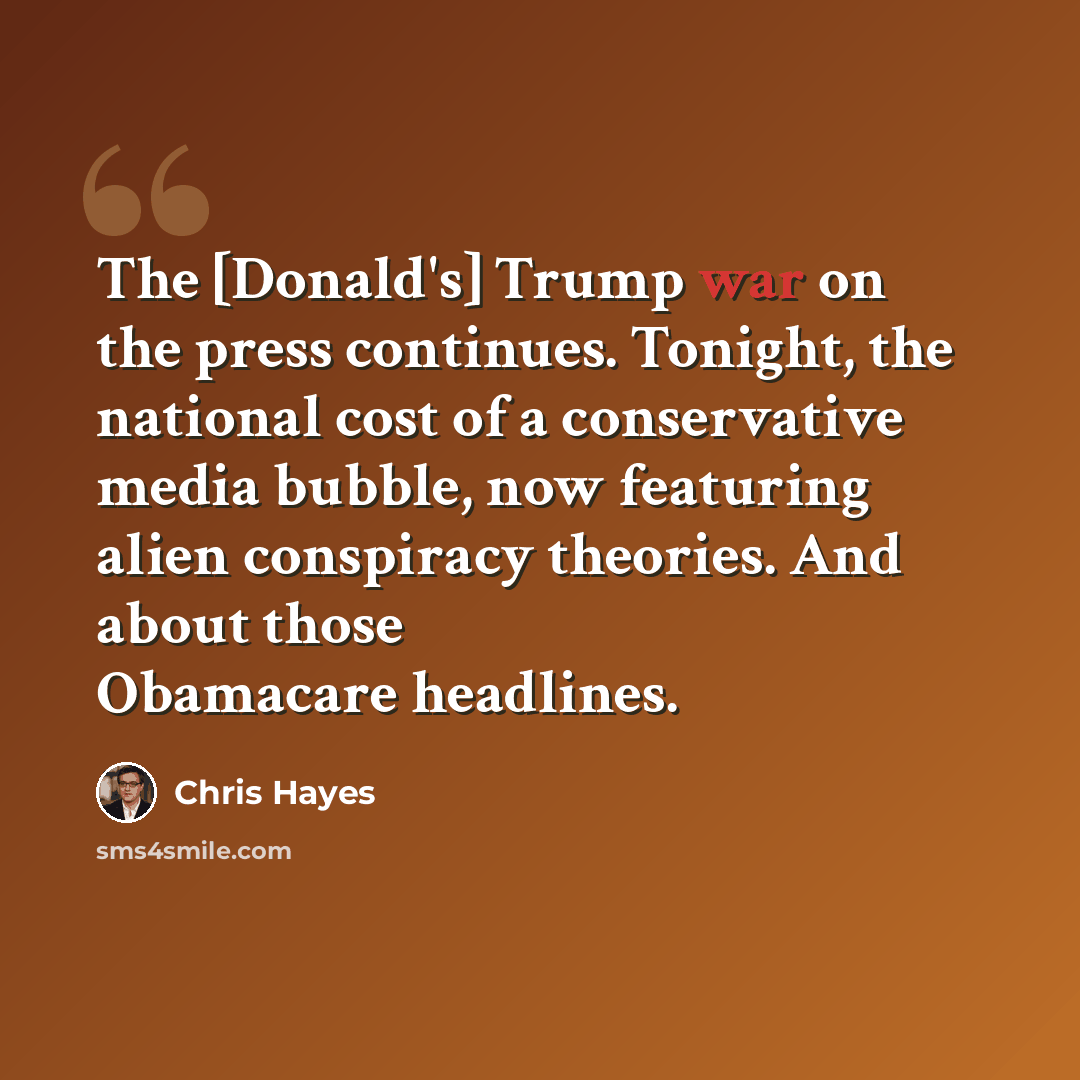 “The [Donald's] Trump war on the press continues. Tonight, the national cost of a conservative media bubble, now featuring alien conspiracy theories. And about those Obamacare headlines.” quote by Chris Hayes