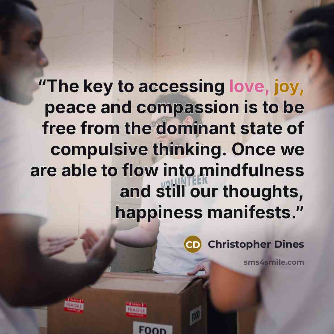 “The key to accessing love, joy, peace and compassion is to be free from the dominant state of compulsive thinking. Once we are able to flow into mindfulness and still our thoughts, happiness manifests.” quote by Christopher Dines
