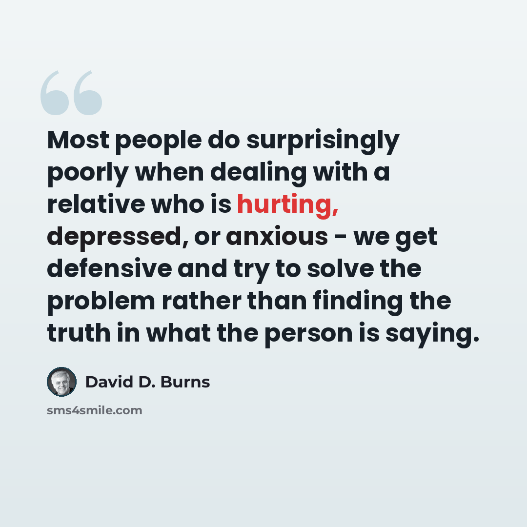“Most people do surprisingly poorly when dealing with a relative who is hurting, depressed, or anxious - we get defensive and try to solve the problem rather than finding the truth in what the person is saying.” quote by David D. Burns