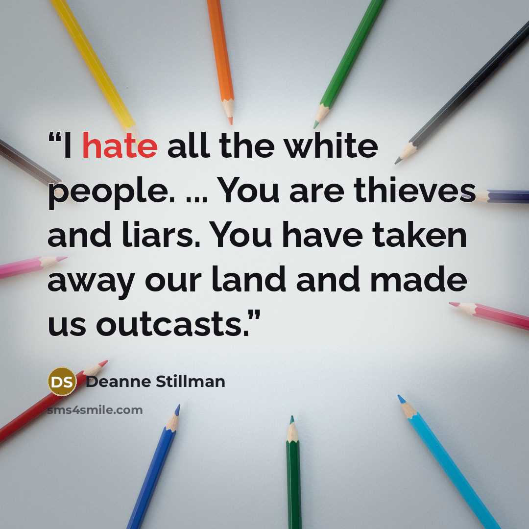 “I hate all the white people. ... You are thieves and liars. You have taken away our land and made us outcasts.” quote by Deanne Stillman