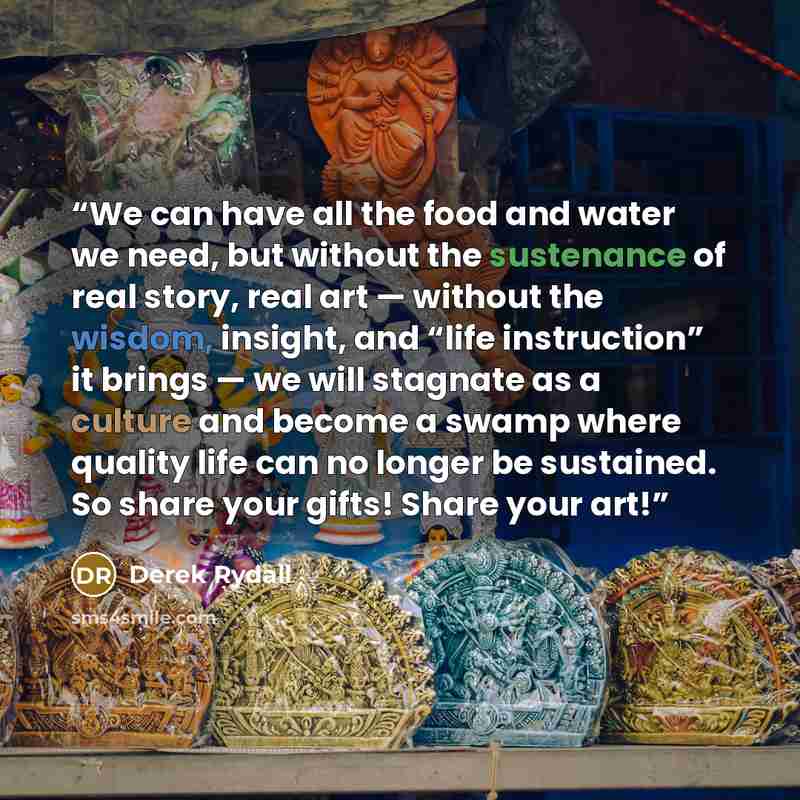 “We can have all the food and water we need, but without the sustenance of real story, real art — without the wisdom, insight, and “life instruction” it brings — we will stagnate as a culture and become a swamp where quality life can no longer be sustained. So share your gifts! Share your art!” quote by Derek Rydall