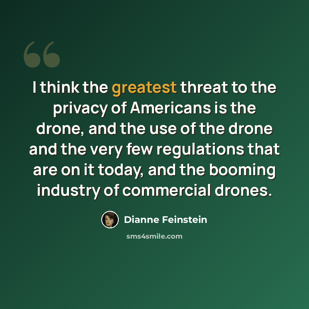 “I think the greatest threat to the privacy of Americans is the drone, and the use of the drone and the very few regulations that are on it today, and the booming industry of commercial drones.” quote by Dianne Feinstein
