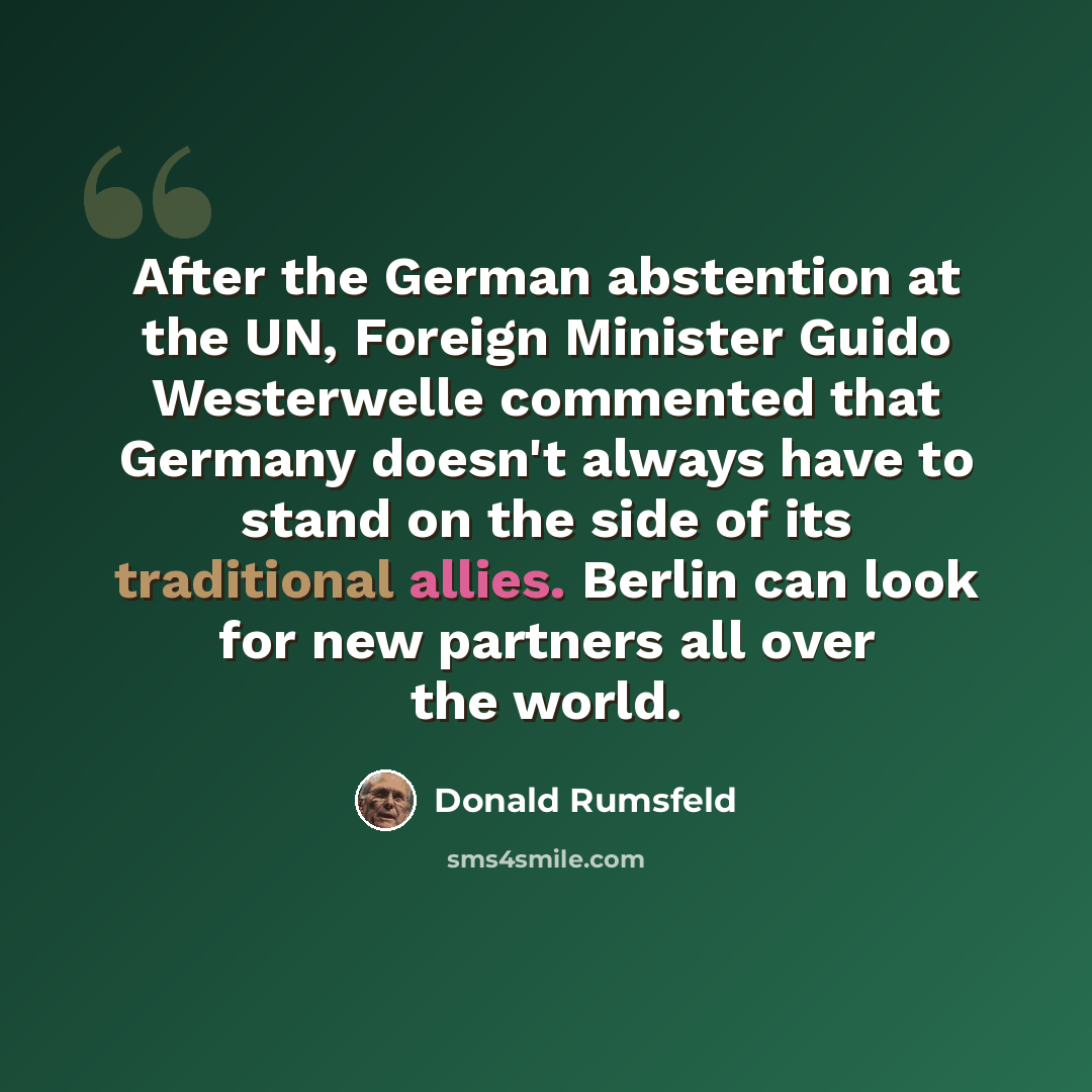 “After the German abstention at the UN, Foreign Minister Guido Westerwelle commented that Germany doesn't always have to stand on the side of its traditional allies. Berlin can look for new partners all over the world.” quote by Donald Rumsfeld