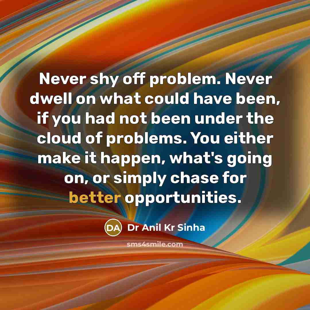 “Never shy off problem. Never dwell on what could have been, if you had not been under the cloud of problems. You either make it happen, what's going on, or simply chase for better opportunities.” quote by Dr Anil Kr Sinha